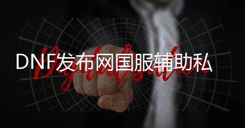 DNF发布网国服辅助私服能玩么（2021年最新DNF发布网辅助官网）