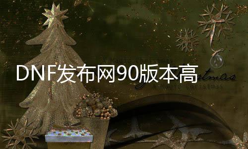 DNF发布网90版本高仿私服（高仿DNF发布网手游）