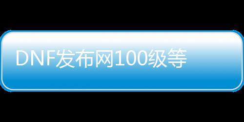 DNF发布网100级等级补丁（DNF发布网更新100级）