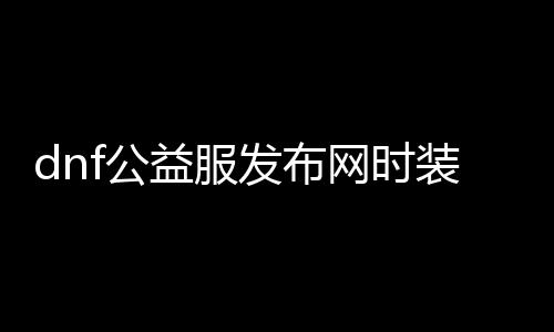 dnf公益服发布网时装代码（最新时装获取方法分享）