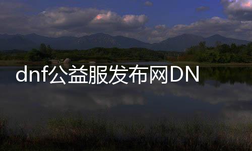 dnf公益服发布网DNF发布网开服时间,最新dnf公益服发布网DNF发布网攻略
