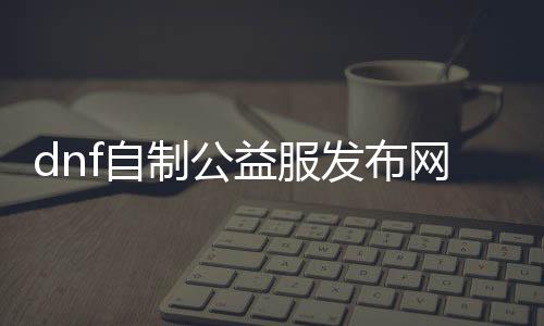 dnf自制公益服发布网（打造专属于你的DNF发布网）