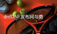 dnfDNF发布网与勇士100公益服发布网（玩家必看DNF100公益服发布网开启攻略）